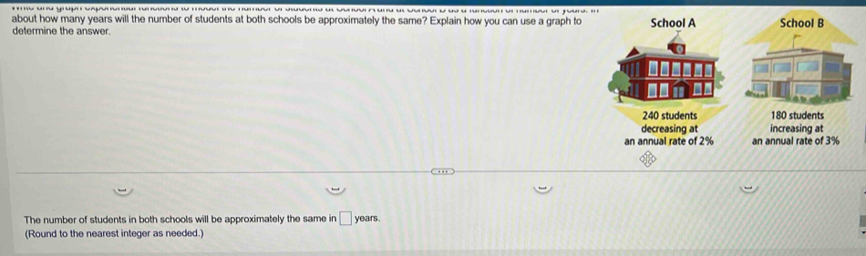 about how many years will the number of students at both schools be approximately the same? Explain how you can use a graph to School A School B
determine the answer.
240 students 180 students
decreasing at increasing at
an annual rate of 2% an annual rate of 3%
The number of students in both schools will be approximately the same in □ years. 
(Round to the nearest integer as needed.)