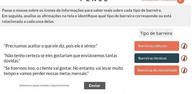 Passe o mouse sobre os ícones de informações para saber mais sobre cada tipo de barreira. 
Em seguida, analise as ahrmações na tela e identińque qual tipo de barreira corresponde ou está 
relacionada a cada uma delas. 
Tipo de barreira 
''Precisamos aceitar o que ele diz, pois ele é sênior.'' Barreiras culturais 
"Não tenho certeza se eles gostariam que enviássemos tantas 
dúvidas." Barreiras técnicas 0 
"Se fizermos isso, o cliente vai gostar. No entanto, vai levar muito Barreiras de mentalidade 
tempo e vamos perder nossas metas mensais." 
Selecione a opção correta e clique em Enviar. Enviar