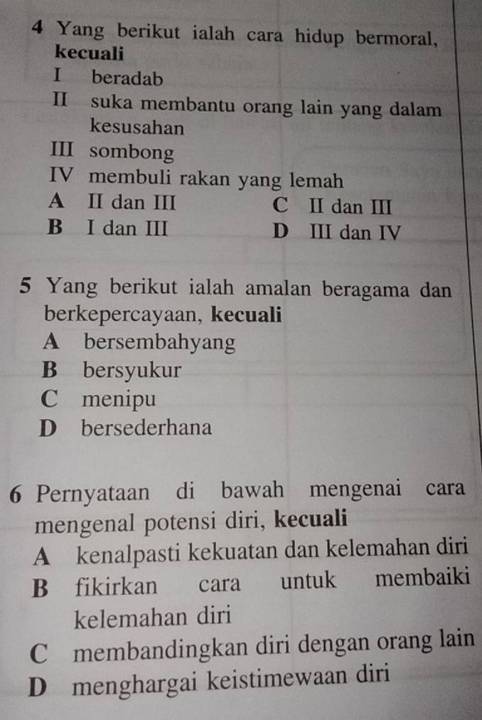 Yang berikut ialah cara hidup bermoral,
kecuali
I beradab
II suka membantu orang lain yang dalam
kesusahan
III sombong
IV membuli rakan yang lemah
A II dan III C II dan III
B I dan ⅢI D III dan IV
5 Yang berikut ialah amalan beragama dan
berkepercayaan, kecuali
A bersembahyang
B bersyukur
C menipu
D bersederhana
6 Pernyataan di bawah mengenai cara
mengenal potensi diri, kecuali
A kenalpasti kekuatan dan kelemahan diri
B fikirkan cara untuk membaiki
kelemahan diri
C membandingkan diri dengan orang lain
D menghargai keistimewaan diri