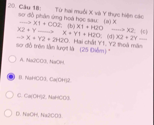 Từ hai muối X và Y thực hiện các
sơ đồ phản ứng hoá học sau: (a) X ......>* 1+CO2; (b)
X2+Y. -5 X1+H2O ---- ->* 2; (c)
->X+Y2+2H2O X+Y1+H2O (d) X2+2Y- - --
. Hai chất Y1, Y2 thoả mãn
sơ đồ trên lần lượt là (25 Điểm) *
A. Na2CO3, NaOH.
B. NaHCO3, Ca(OH)2.
C. Ca(OH) 2, NaHCO3.
D. NaOH, Na2CO3.