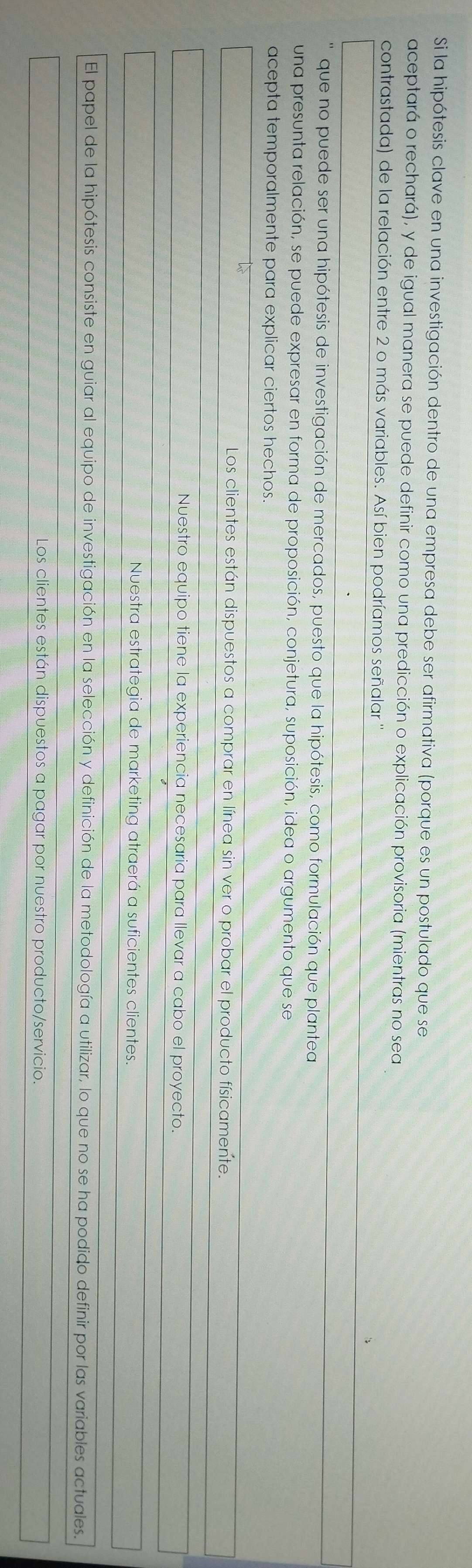 Si la hipótesis clave en una investigación dentro de una empresa debe ser afirmativa (porque es un postulado que se
aceptará o rechará), y de igual manera se puede definir como una predicción o explicación provisoria (mientras no sea
contrastada) de la relación entre 2 o más variables. Así bien podríamos señalar '
que no puede ser una hipótesis de investigación de mercados, puesto que la hipótesis, como formulación que plantea
una presunta relación, se puede expresar en forma de proposición, conjetura, suposición, idea o argumento que se
acepta temporalmente para explicar ciertos hechos.
Los clientes están dispuestos a comprar en línea sin ver o probar el producto físicamente.
Nuestro equipo tiene la experiencia necesaria para llevar a cabo el proyecto.
Nuestra estrategia de marketing atraerá a suficientes clientes.
El papel de la hipótesis consiste en guiar al equipo de investigación en la selección y definición de la metodología a utilizar, lo que no se ha podido definir por las variables actuales.
Los clientes están dispuestos a pagar por nuestro producto/servicio.