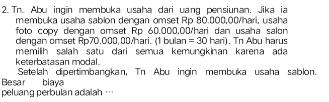 Tn. Abu ingin membuka usaha dari uang pensiunan. Jika ia 
membuka usaha sablon dengan omset Rp 80.000,00/hari, usaha 
foto copy dengan omset Rp 60.000,00/hari dan usaha salon 
dengan omset Rp70.000,00/hari. 1bul an =30 hari). Tn Abu harus 
memilih salah satu dari semua kemungkinan karena ada 
keterbatasan modal. 
Setelah dipertimbangkan, Tn Abu ingin membuka usaha sablon. 
Besar biaya 
peluang perbulan adalah …·