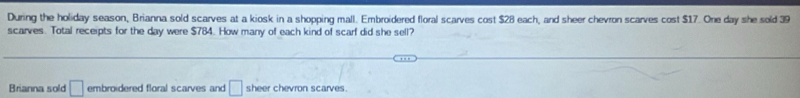 During the holiday season, Brianna sold scarves at a kiosk in a shopping mall. Embroidered floral scarves cost $28 each, and sheer chevron scarves cost $17. One day she sold 39
scarves. Total receipts for the day were $784. How many of each kind of scarf did she sell? 
Brianna sold □ embroidered floral scarves and □ sheer chevron scarves