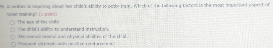 A mother is inquiring about her child's ability to potty train. Which of the following factors is the most important aspect of
toilet training? (1 point)
The age of the child
The child's ability to understand instruction.
The overall mental and physical abilities of the child.
Frequent attempts with positive reinforcement.