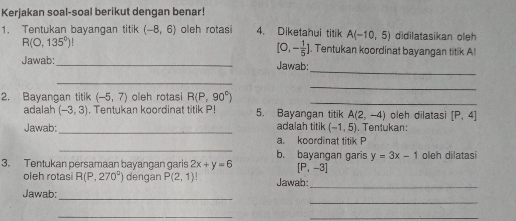 Kerjakan soal-soal berikut dengan benar! 
1. Tentukan bayangan titik (-8,6) oleh rotasi 4. Diketahui titik A(-10,5) didilatasikan oleh
[0,- 1/5 ]
R(0,135°)!. Tentukan koordinat bayangan titik A! 
_ 
Jawab:_ Jawab: 
_ 
_ 
2. Bayangan titik (-5,7) oleh rotasi R(P,90°) _ 
adalah (-3,3). Tentukan koordinat titik P! 5. Bayangan titik A(2,-4) oleh dilatasi [P,4]
Jawab:_ adalah titik (-1,5). Tentukan: 
_ 
a. koordinat titik P
b. bayangan garis y=3x-1 oleh dilatasi 
3. Tentukan persamaan bayangan garis 2x+y=6
[P,-3]
oleh rotasi R(P,270°) dengan P(2,1)
Jawab:_ 
_ 
Jawab:_ 
_ 
_