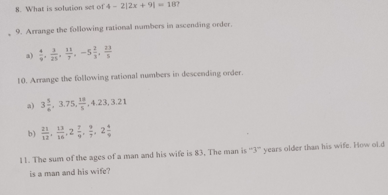 What is solution set of 4-2|2x+9|=18 ? 
9. Arrange the following rational numbers in ascending order. 
a)  4/9 ,  3/25 ,  11/7 , -5 2/3 ,  23/5 
10. Arrange the following rational numbers in descending order. 
a) 3 5/6 , 3.75,  18/5 , 4.23, 3.21
b)  21/12 ,  13/16 , 2 7/9 ,  9/7 , 2 4/9 
11. The sum of the ages of a man and his wife is 83, The man is “ 3 ” years older than his wife. How ol.d 
is a man and his wife?