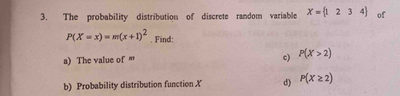 The probability distribution of discrete random variable X= 1234 of
P(X=x)=m(x+1)^2. Find: 
a) The value of ''' 
c) P(X>2)
b) Probability distribution function X d) P(X≥ 2)