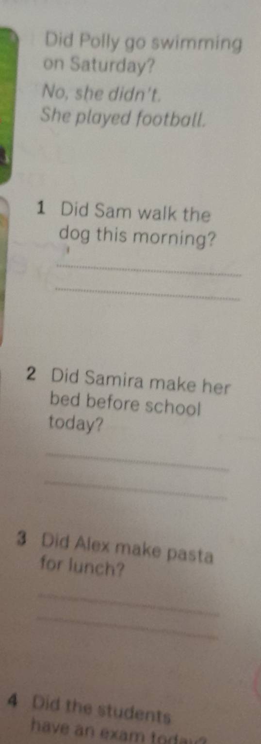 Did Polly go swimming 
on Saturday? 
No, she didn't. 
She played football. 
1 Did Sam walk the 
dog this morning? 
_ 
_ 
2 Did Samira make her 
bed before school 
today? 
_ 
_ 
3 Did Alex make pasta 
for lunch? 
_ 
_ 
4 Did the students 
have an exam todai?