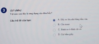 3 (0/1 điểm)
Vật mào xau đây là ứng dụng của đòn bầy?
Câu trả lời của bạn: A. Đây xe lên nhà bằng tắm văn
B. Cầu trượt
C. Bánh xe ở đình cột có
D. Cái bắm giây.