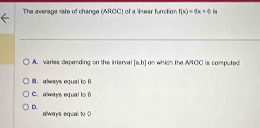 The average rate of change (AROC) of a linear function f(x)=6x+6 ia
A. varies depending on the interval [a,b] on which the AROC is computed
B. always equal to 6
C. always equal to 6
D、
always equal to 0