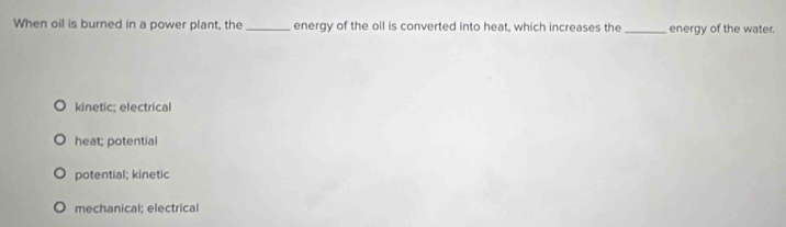 When oil is burned in a power plant, the_ energy of the oil is converted into heat, which increases the _energy of the water.
kinetic; electrical
heat; potential
potential; kinetic
mechanical; electrical