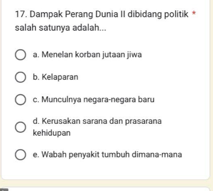 Dampak Perang Dunia II dibidang politik *
salah satunya adalah...
a. Menelan korban jutaan jiwa
b. Kelaparan
c. Munculnya negara-negara baru
d. Kerusakan sarana dan prasarana
kehidupan
e. Wabah penyakit tumbuh dimana-mana