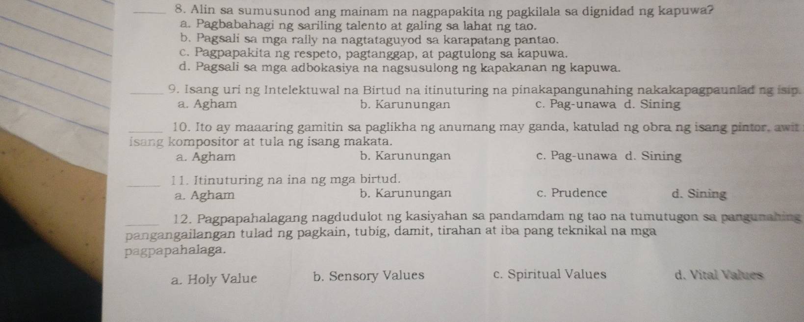 Alin sa sumusunod ang mainam na nagpapakita ng pagkilala sa dignidad ng kapuwa?
a. Pagbabahagi ng sariling talento at galing sa lahat ng tao.
b. Pagsali sa mga rally na nagtataguyod sa karapatang pantao.
c. Pagpapakita ng respeto, pagtanggap, at pagtulong sa kapuwa.
_
d. Pagsali sa mga adbokasiya na nagsusulong ng kapakanan ng kapuwa.
_9. Isang uri ng Intelektuwal na Birtud na itinuturing na pinakapangunahing nakakapagpauniading isip.
a. Agham b. Karunungan c. Pag-unawa d. Sining
_10. Ito ay maaaring gamitin sa paglikha ng anumang may ganda, katulad ng obra ng isang pintor, awit
isang kompositor at tula ng isang makata.
a. Agham b. Karunungan c. Pag-unawa d. Sining
_
11. Itinuturing na ina ng mga birtud.
a. Agham b. Karunungan c. Prudence d. Sining
_12. Pagpapahalagang nagdudulot ng kasiyahan sa pandamdam ng tao na tumutugon sa pangunahing
pangangailangan tulad ng pagkain, tubig, damit, tirahan at iba pang teknikal na mga
pagpapahalaga.
a. Holy Value b. Sensory Values c. Spiritual Values d. Vital Values