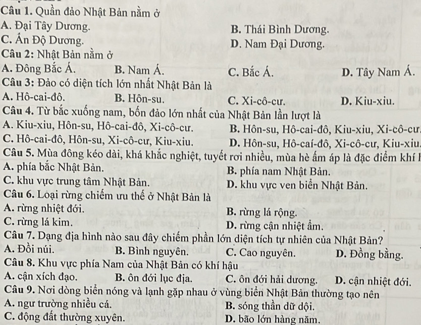 Quần đảo Nhật Bản nằm ở
A. Đại Tây Dương. B. Thái Bình Dương.
C. Ấn Độ Dương. D. Nam Đại Dương.
Câu 2: Nhật Bản nằm ở
A. Đông Bắc Á. B. Nam Á. C. Bắc Á. D. Tây Nam Á.
Câu 3: Đảo có diện tích lớn nhất Nhật Bản là
A. Hô-cai-đô. B. Hôn-su. C. Xi-cô-cư. D. Kiu-xiu.
Câu 4. Từ bắc xuống nam, bốn đảo lớn nhất của Nhật Bản lần lượt là
A. Kiu-xiu, Hôn-su, Hô-cai-đô, Xi-cô-cư. B. Hôn-su, Hô-cai-đô, Kiu-xiu, Xi-cô-cư
C. Hô-cai-đô, Hôn-su, Xi-cô-cư, Kiu-xiu. D. Hôn-su, Hô-caí-đô, Xi-cô-cư, Kiu-xiu
Câu 5. Mùa đông kéo dài, khá khắc nghiệt, tuyết rơi nhiều, mùa hè ấm áp là đặc điểm khí h
A. phía bắc Nhật Bản. B. phía nam Nhật Bản.
C. khu vực trung tâm Nhật Bản. D. khu vực ven biển Nhật Bản.
Câu 6. Loại rừng chiếm ưu thế ở Nhật Bản là
A. rừng nhiệt đới. B. rừng lá rộng.
C. rừng lá kim. D. rừng cận nhiệt ẩm.
Câu 7. Dạng địa hình nào sau đây chiếm phần lớn diện tích tự nhiên của Nhật Bản?
A. Đồi núi. B. Bình nguyên. C. Cao nguyên. D. Đồng bằng.
Câu 8. Khu vực phía Nam của Nhật Bản có khí hậu
A. cận xích đạo. B. ôn đới lục địa. C. ôn đới hải dương. D. cận nhiệt đới.
Câu 9. Nơi dòng biển nóng và lạnh gặp nhau ở vùng biển Nhật Bản thường tạo nên
A. ngư trường nhiều cá. B. sóng thần dữ dội.
C. động đất thường xuyên. D. bão lớn hàng năm.