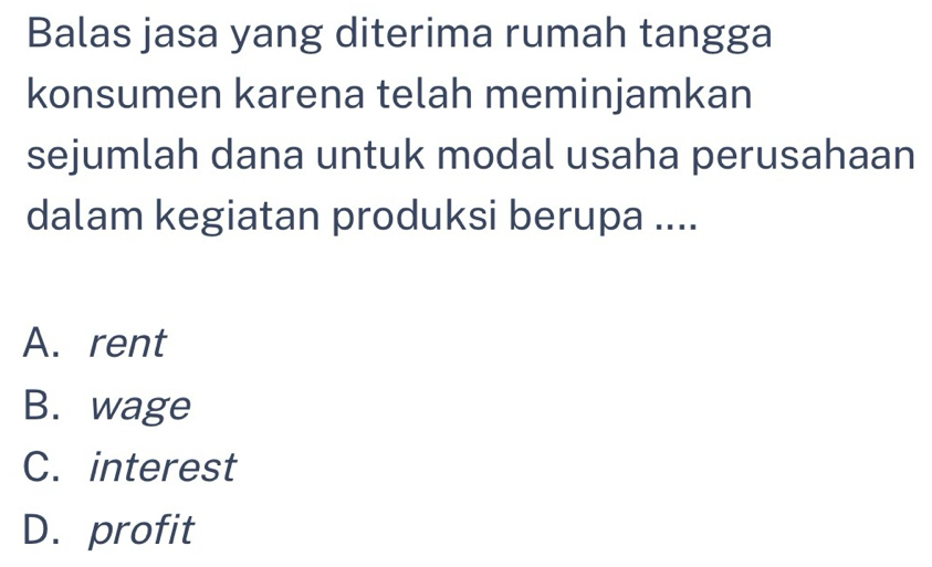 Balas jasa yang diterima rumah tangga
konsumen karena telah meminjamkan
sejumlah dana untuk modal usaha perusahaan
dalam kegiatan produksi berupa ....
A. rent
B. wage
C. interest
D. profit