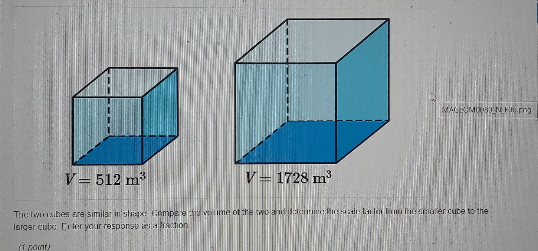 MAGEOM0080_N_F06.png
V=1728m^3
The two cubes are similar in shape. Compare the volume of the two and determine the scale factor from the smaller cube to the
larger cube. Enter your response as a fraction
(1 point)