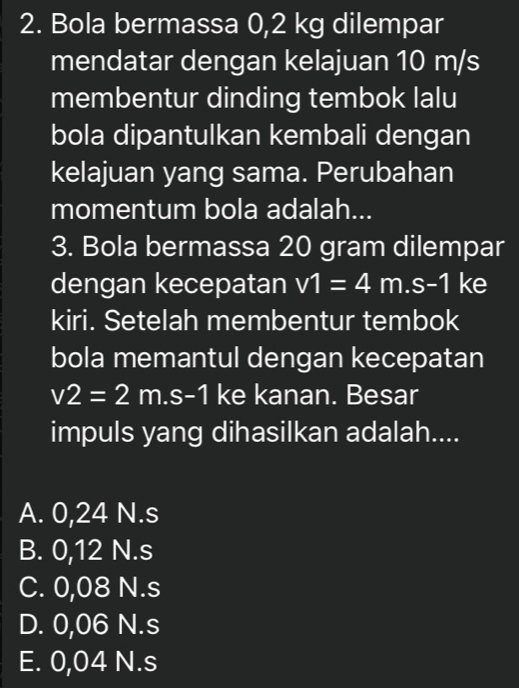 Bola bermassa 0,2 kg dilempar
mendatar dengan kelajuan 10 m/s
membentur dinding tembok lalu
bola dipantulkan kembali dengan
kelajuan yang sama. Perubahan
momentum bola adalah...
3. Bola bermassa 20 gram dilempar
dengan kecepatan v1=4m.s-1 ke
kiri. Setelah membentur tembok
bola memantul dengan kecepatan
v2=2m.s-1 ke kanan. Besar
impuls yang dihasilkan adalah....
A. 0,24 N.s
B. 0,12 N.s
C. 0,08 N.s
D. 0,06 N.s
E. 0,04 N.s