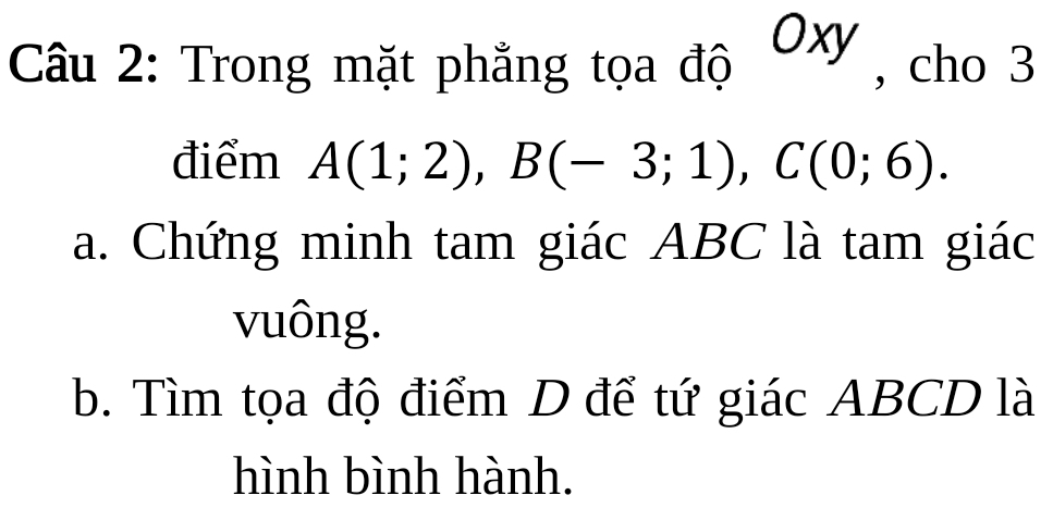 Trong mặt phẳng tọa độ Oxy , cho 3 
điểm A(1;2), B(-3;1), C(0;6). 
a. Chứng minh tam giác ABC là tam giác 
vuông. 
b. Tìm tọa độ điểm D để tứ giác ABCD là 
hình bình hành.