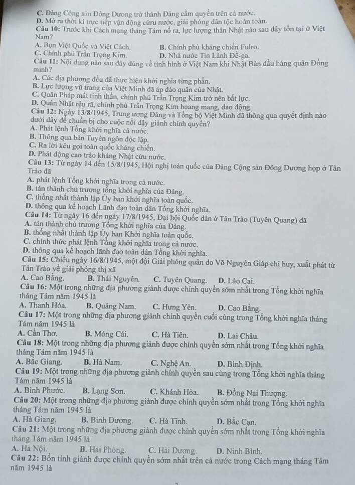 C. Đảng Công sản Đông Dưong trở thành Đảng cầm quyền trên cả nước.
D. Mở ra thời ki trực tiếp vận động cứru nước, giải phóng dân tộc hoàn toàn.
Câu 10: Trước khi Cách mạng tháng Tâm nổ ra, lực lượng thân Nhật nảo sau đây tồn tại ở Việt
Nam?
A. Bọn Việt Quốc và Việt Cách. B. Chính phủ kháng chiến Fulro.
C. Chính phủ Trần Trọng Kim. D. Nhà nước Tin Lành Đề-ga.
Câu 11: Nội dung nào sau dây dúng về tỉnh hình ở Việt Nam khi Nhật Bản đầu hàng quân Đồng
minh?
A. Các địa phương đều đã thực hiện khởi nghĩa từng phần.
B. Lực lượng vũ trang của Việt Minh đã áp đảo quân của Nhật.
C. Quân Pháp mất tinh thần, chính phủ Trần Trọng Kim trở nên bắt lực.
D. Quân Nhật rệu rã, chính phủ Trần Trọng Kim hoang mang, dao động.
Câu 12: Ngày 13/8/1945, Trung ương Đảng và Tổng bộ Việt Minh đã thông qua quyết định nào
dưới dây để chuẩn bị cho cuộc nổi dậy giành chính quyền?
A. Phát lệnh Tổng khởi nghĩa cả nước.
B. Thông qua bản Tuyên ngôn độc lập.
C. Ra lời kêu gọi toàn quốc kháng chiến.
D. Phát động cao trào khảng Nhật cứu nước.
Câu 13: Từ ngày 14 đến 15/8/1945, Hội nghị toàn quốc của Đảng Cộng sản Đông Dương họp ở Tân
Trào đã
A. phát lệnh Tổng khởi nghĩa trong cả nước.
B. tán thành chủ trương tổng khởi nghĩa của Đảng.
C. thống nhất thành lập Ủy ban khởi nghĩa toàn quốc.
D. thông qua kế hoạch Lãnh đạo toàn dân Tổng khởi nghĩa.
Câu 14: Từ ngày 16 đến ngày 17/8/1945, Đại hội Quốc dân ở Tân Trào (Tuyên Quang) đã
A. tán thành chủ trương Tổng khởi nghĩa của Đảng.
B. thống nhất thành lập Ủy ban Khởi nghĩa toàn quốc.
C. chính thức phát lệnh Tổng khởi nghĩa trong cả nước,
D. thông qua kế hoạch lãnh đạo toàn dân Tổng khời nghĩa.
Câu 15: Chiều ngày 16/8/1945, một đội Giải phóng quân do Võ Nguyên Giáp chỉ huy, xuất phát từ
Tân Trào về giải phóng thị xã
A. Cao Bằng. B. Thái Nguyên. C. Tuyên Quang. D. Lào Cai.
Câu 16: Một trong những địa phương giành được chính quyền sớm nhất trong Tổng khởi nghĩa
tháng Tầm năm 1945 là
A. Thanh Hóa. B. Quảng Nam. C. Hưng Yên. D. Cao Bằng.
Câu 17: Một trong những địa phương giành chính quyền cuối cùng trong Tổng khởi nghĩa tháng
Tám năm 1945 là
A. Cần Thơ. B. Móng Cái. C. Hà Tiên. D. Lai Châu.
Câu 18: Một trong những địa phương giành được chính quyền sớm nhất trong Tổng khởi nghĩa
tháng Tám năm 1945 là
A. Bắc Giang. B. Hà Nam. C. Nghệ An. D. Binh Định.
Câu 19: Một trong những địa phương giành chính quyền sau cùng trong Tổng khởi nghĩa tháng
Tám năm 1945 là
A. Bình Phước. B. Lạng Sơn. C. Khánh Hòa. B. Đồng Nai Thượng.
Câu 20: Một trong những địa phương giành được chính quyền sớm nhất trong Tổng khởi nghĩa
tháng Tám năm 1945 là
A. Hà Giang. B. Binh Dương. C. Hà Tĩnh. D. Bắc Cạn.
Câu  21: Một trong những địa phương giành được chính quyền sớm nhất trong Tổng khởi nghĩa
tháng Tám năm 1945 là
A. Hà Nội. B. Hải Phòng. C. Hài Dương. D. Ninh Bình.
Câu 22: Bốn tinh giành được chính quyền sớm nhất trên cả nước trong Cách mạng tháng Tám
năm 1945 là