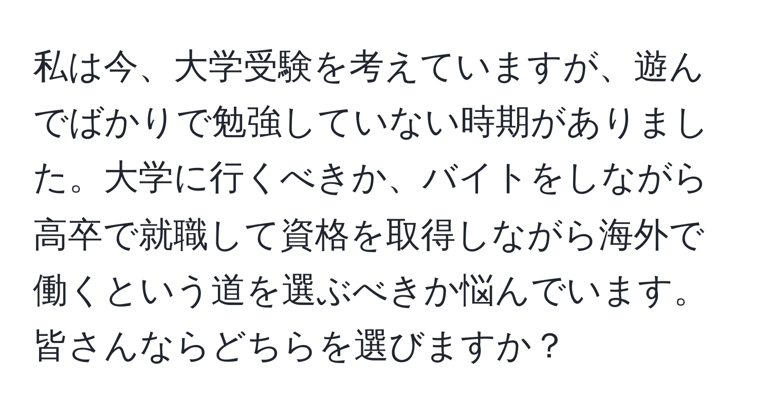 私は今、大学受験を考えていますが、遊んでばかりで勉強していない時期がありました。大学に行くべきか、バイトをしながら高卒で就職して資格を取得しながら海外で働くという道を選ぶべきか悩んでいます。皆さんならどちらを選びますか？