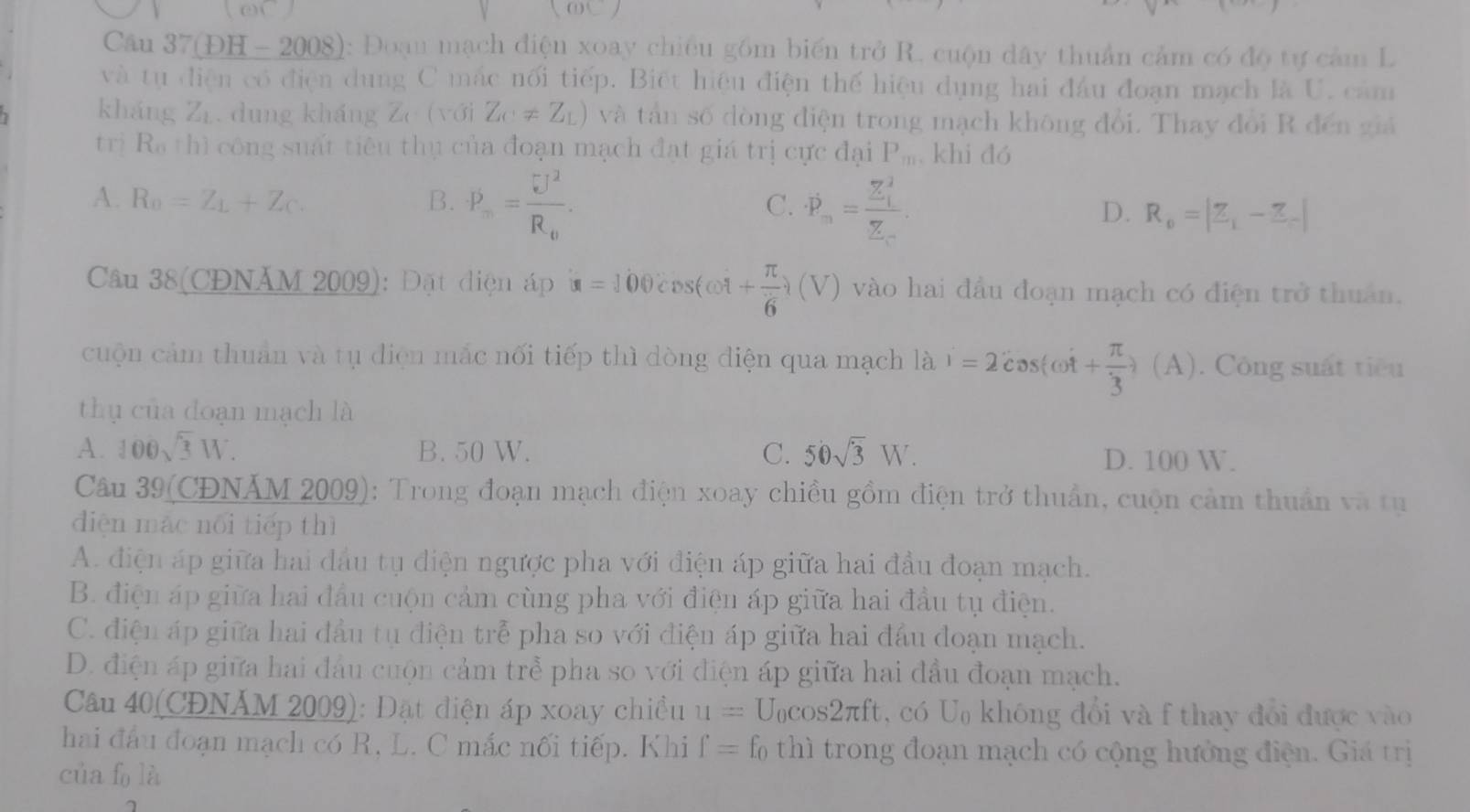 Câu 37(ĐH - 2008): Đoạn mạch điện xoay chiều gồm biến trở R. cuộn dây thuẩn cảm có độ tự cảm L
và tụ điện có điện dung C mác nổi tiếp. Biết hiệu điện thế hiệu dụng hai đầu đoạn mạch là U. cảm
kháng Zr. dung kháng Ze (với Z_C!= Z_L) và tân số đòng điện trong mạch không đổi. Thay đổi R đến giá
trị Ra thì công suất tiêu thụ của đoạn mạch đạt giá trị cực đại P_m khi đó
A. R_0=Z_L+Z_C. B. P_m=frac U^2R_0. C. dot P_n=frac sumlimits^(_1)Z_n. D. R_0=|Z_1-Z_-|
Câu 38(CĐNÄM 2009): Đặt điện áp u=100 cDs(ωt + π /6  (V () vào hai đầu đoạn mạch có điện trở thuân.
cuộn cảm thuân và tụ điện mắc nối tiếp thì dòng điện qua mạch là i=2cos (omega t+ π /3 ) (. (A). Công suất tiêu
thụ của doạn mạch là
A. 100sqrt(3)W. B. 50 W. C. 50sqrt(3)W.
D. 100 W.
Câu 39(CĐNÁM 2009): Trong đoạn mạch điện xoay chiều gồm điện trở thuẩn, cuộn cảm thuần và tụ
diện mác nổi tiếp thì
A. điện áp giữa hai đầu tụ điện ngược pha với điện áp giữa hai đầu đoạn mạch.
B. điện áp giữa hai đầu cuộn cảm cùng pha với điện áp giữa hai đầu tụ điện.
C. điện áp giữa hai đầu tụ điện trẻ pha so với điện áp giữa hai đầu đoạn mạch.
D. điện áp giữa hai đầu cuộn cảm trẻ pha so với điện áp giữa hai đầu đoạn mạch.
Câu 40(CĐNÁM 2009): Đặt điện áp xoay chiều u=U_0cos 2π ft , có U không đổi và f thay đổi được vào
hai đầu đoạn mạch có R, L. C mắc nối tiếp. Khi f=f_0 thì trong đoạn mạch có cộng hưởng điện. Giá trị
của fo là