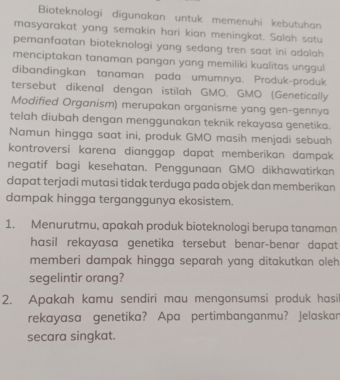 Bioteknologi digunakan untuk memenuhi kebutuhan 
masyarakat yang semakin hari kian meningkat. Salah satu 
pemanfaatan bioteknologi yang sedang tren saat ini adalah 
menciptakan tanaman pangan yang memiliki kualitas unggul 
dibandingkan tanaman pada umumnya. Produk-produk 
tersebut dikenal dengan istilah GMO. GMO (Genetically 
Modified Organism) merupakan organisme yang gen-gennya 
telah diubah dengan menggunakan teknik rekayasa genetika. 
Namun hingga saat ini, produk GMO masih menjadi sebuah 
kontroversi karena dianggap dapat memberikan dampak 
negatif bagi kesehatan. Penggunaan GMO dikhawatirkan 
dapat terjadi mutasi tidak terduga pada objek dan memberikan 
dampak hingga terganggunya ekosistem. 
1. Menurutmu, apakah produk bioteknologi berupa tanaman 
hasil rekayasa genetika tersebut benar-benar dapat 
memberi dampak hingga separah yang ditakutkan oleh 
segelintir orang? 
2. Apakah kamu sendiri mau mengonsumsi produk hasil 
rekayasa genetika? Apa pertimbanganmu? Jelaskan 
secara singkat.