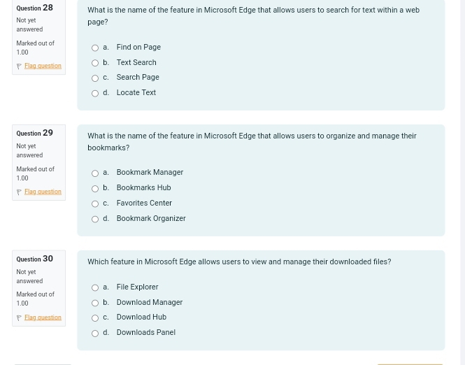 What is the name of the feature in Microsoft Edge that allows users to search for text within a web
Not yet
answered page?
Marked out of a. Find on Page
1.00
Flag question b. Text Search
c. Search Page
d. Locate Text
Question 29 What is the name of the feature in Microsoft Edge that allows users to organize and manage their
Not yet bookmarks?
answered
Marked out of a. Bookmark Manager
1.00
Elag question b. Bookmarks Hub
c. Favorites Center
d. Bookmark Organizer
Question 30 Which feature in Microsoft Edge allows users to view and manage their downloaded files?
Not yet
answered
Marked out of a. File Explorer
1.00 b. Download Manager
Elag question c. Download Hub
d. Downloads Panel