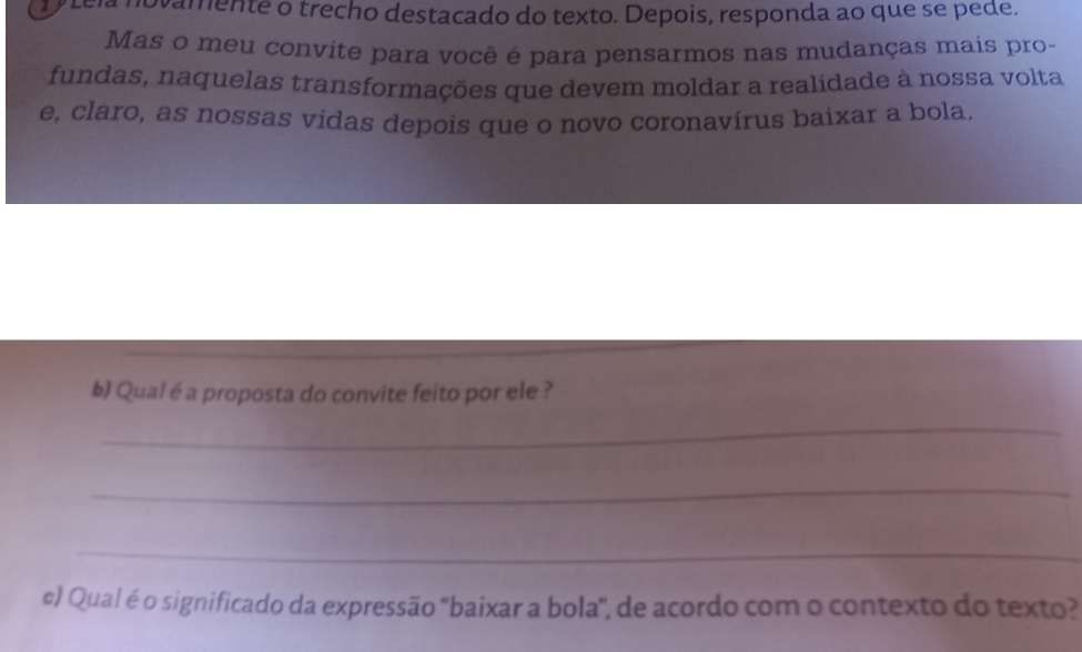 a novamente o trecho destacado do texto. Depois, responda ao que se pede. 
Mas o meu convite para você é para pensarmos nas mudanças mais pro- 
fundas, naquelas transformações que devem moldar a realidade à nossa volta 
e, claro, as nossas vidas depois que o novo coronavírus baixar a bola. 
_ 
b) Qual é a proposta do convite feito por ele ? 
_ 
_ 
_ 
e) Qual é o significado da expressão "baixar a bola", de acordo com o contexto do texto?