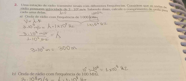 Uma estação de rádio transmite sinais com diferentes frequências. Considere que as ondas de 
rádio possuem velocidade de 3· 10^8 más. Sabendo disso, calcule o comprimento de onda para 
cada uma delas. 
a) Onda de rádio com frequência de 1 000
b) Onda de rádio com frequência de 100 MHz.