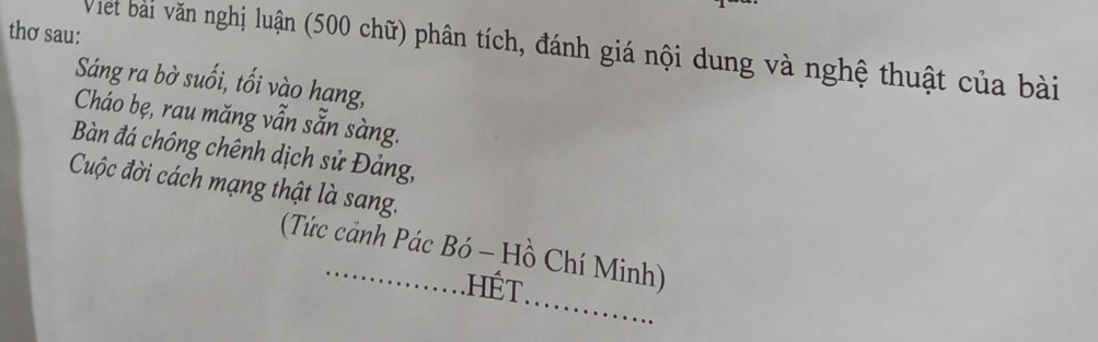 thơ sau: 
Viet bài văn nghị luận (500 chữ) phân tích, đánh giá nội dung và nghệ thuật của bài 
Sáng ra bờ suối, tối vào hang, 
Cháo bẹ, rau măng vẫn sẵn sàng. 
Bàn đá chông chênh dịch sử Đảng, 
Cuộc đời cách mạng thật là sang. 
_ 
(Tức cảnh Pác Bó - Hồ Chí Minh) 
hết