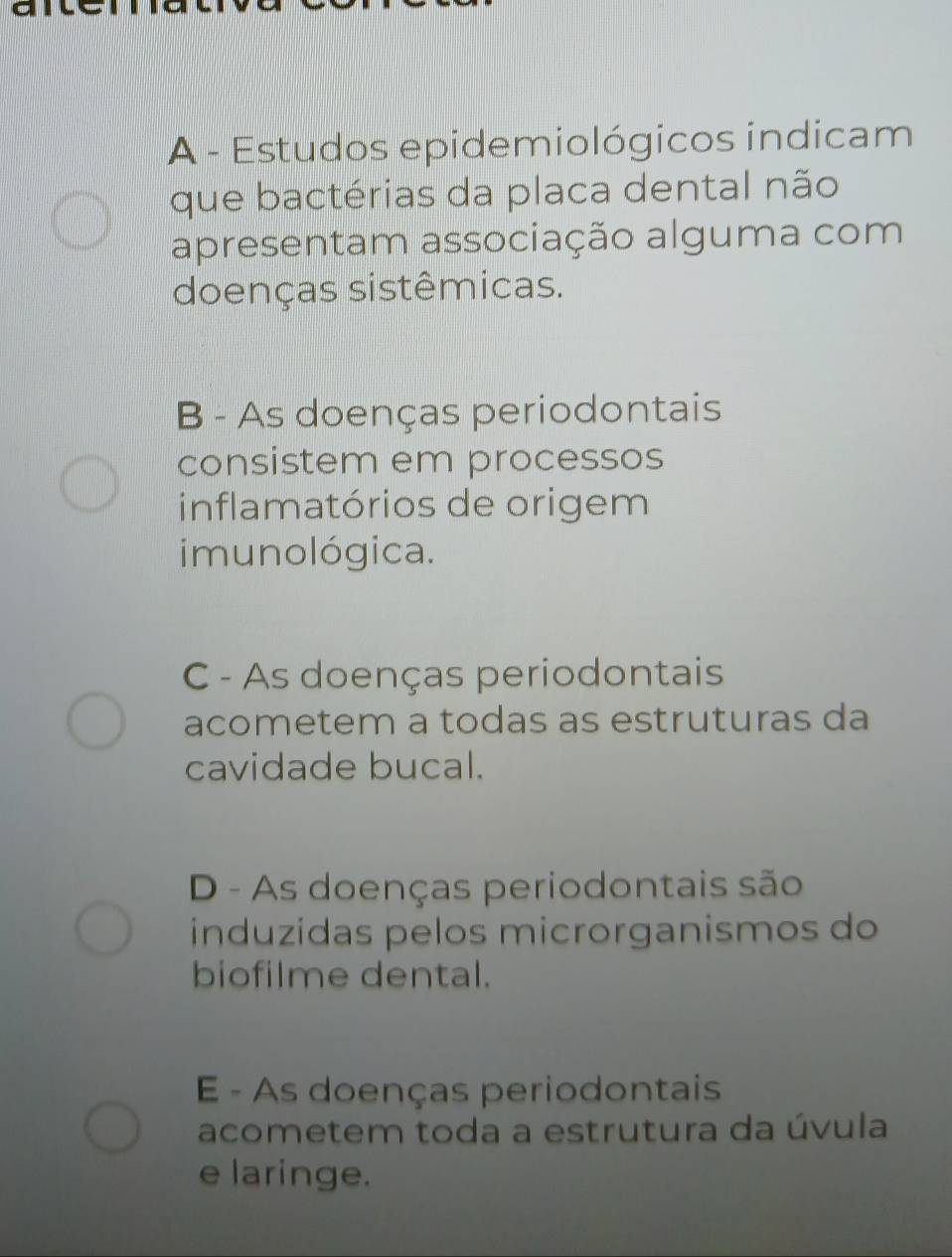 A - Estudos epidemiológicos indicam
que bactérias da placa dental não
apresentam associação alguma com
doenças sistêmicas.
B - As doenças periodontais
consistem em processos
inflamatórios de origem
imunológica.
C - As doenças periodontais
acometem a todas as estruturas da
cavidade bucal.
D - As doenças periodontais são
índuzidas pelos microrganismos do
biofilme dental.
E - As doenças periodontais
acometem toda a estrutura da úvula
e laringe.