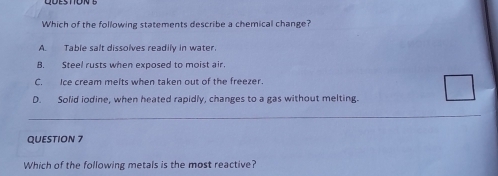 Which of the following statements describe a chemical change?
A. Table salt dissolves readily in water.
B. Steel rusts when exposed to moist air.
C. Ice cream melts when taken out of the freezer.
D. Solid iodine, when heated rapidly, changes to a gas without melting.
_
_
QUESTION 7
Which of the following metals is the most reactive?