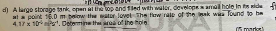 A large storage tank, open at the top and filled with water, develops a small hole in its side 
at a point 16.0 m below the water level. The flow rate of the leak was found to be
4.17* 10^(-5)m^3s^(-1). Determine the area of the hole. 
5 marks)