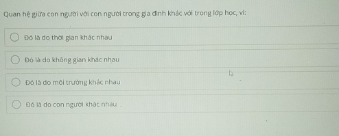 Quan hệ giữa con người với con người trong gia đình khác với trong lớp học, vì:
Đó là do thời gian khác nhau
Đó là do không gian khác nhau
Đó là do môi trường khác nhau
Đó là do con người khác nhau .