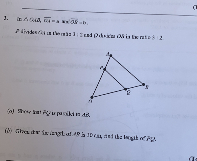 0
3. In △ OAB overline OA=a and overline OB=b
P divides OA in the ratio 3:2 and Q divides OB in the ratio 3:2
(a)  Show that PQ is parallel to AB.
(b)  Given that the length of AB is 10 cm, find the length of PQ.
T