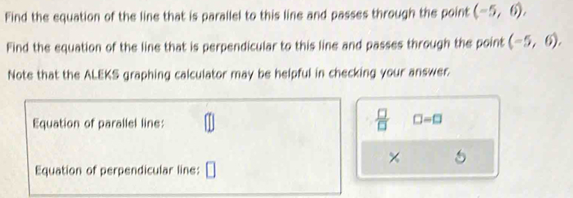 Find the equation of the line that is parallel to this line and passes through the point (-5,6). 
Find the equation of the line that is perpendicular to this line and passes through the point (-5,6). 
Note that the ALEKS graphing calculator may be helpful in checking your answer. 
Equation of parallel line:
 □ /□   □ =□
× 1 
Equation of perpendicular line: □