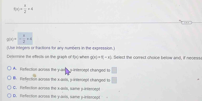 f(x)= x/2 +4
g(x)=- x/2 +4
(Use integers or fractions for any numbers in the expression.)
Determine the effects on the graph of f(x) when g(x)=f(-x). Select the correct choice below and, if necessa
A. Reflection across the y-ax  y-intercept changed to □
B. Reflection across the x-axis, y-intercept changed to □
C. Reflection across the x-axis, same y-intercept
D. Reflection across the y-axis, same y-intercept