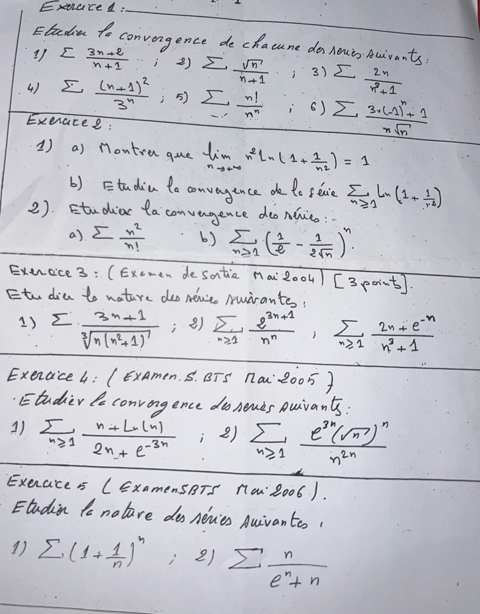 Exeraced :_
Eladia to convongence de chacune do louis Auivants
3) sumlimits  (3n+2)/n+1  i ) sumlimits  sqrt(n)/n+1  i 3) sumlimits  2n/n^3+1 
4) sumlimits _n(n+1)3^n , 5) sumlimits _·s  n!/n^n  6) sumlimits frac 3· (-1)^n+1nsqrt(n)
Exeracee :
1) a) Montren que limlimits _nto +∈fty n^2ln (1+ 1/n^2 )=1
() Etadia ta convagence de te seaie sumlimits _n≥slant 1Ln(1+ 1/r^2 )
2). Etudior ta convengence deonlveo:
a) sumlimits  n^2/n!  b) sumlimits _n≥slant 1( 1/e - 1/2sqrt(n) )^n.
Exencice 3: (Exemen de satic nai 2004) [3, e0 ints
Etu dia to nature doo neeo Muirantes!
1) sumlimits frac 3n+1sqrt[3](n(n^2+1)^7); e) sumlimits _n≥slant 1 (2^(3n+1))/n^n ,sumlimits _n≥slant 1 (2n+e^(-n))/n^3+1 
Exercice 4: (ExAmen. S. BTS 1a 2005 )
Etudier le convongence do nenes Duivants:
A) sumlimits _n≥slant 1 (n+Ln(n))/2n+e^(-3n)  :2) sumlimits _n≥slant 1frac e^(3n)(sqrt(n))^nn^(2n)
Exerace is (ExamenSBTS 1a: 2006 ).
Etudien to nature dos nevies Auivantos!
1) sumlimits (1+ 1/n )^n 2) sumlimits  n/e^n+n 