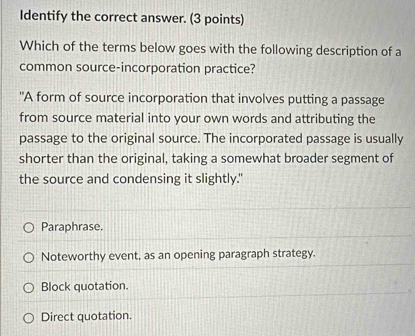 Identify the correct answer. (3 points)
Which of the terms below goes with the following description of a
common source-incorporation practice?
"A form of source incorporation that involves putting a passage
from source material into your own words and attributing the
passage to the original source. The incorporated passage is usually
shorter than the original, taking a somewhat broader segment of
the source and condensing it slightly."
Paraphrase.
Noteworthy event, as an opening paragraph strategy.
Block quotation.
Direct quotation.