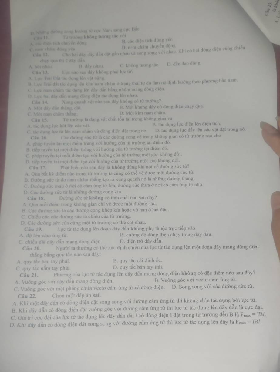 Những đường cong hướng từ cực Nam sang cực Bắo
Cáu 11 Từ trường không tương tác với
A. các diện tích chuyên động B. các điện tích đứng yên
C. nan chăm dūng yên D. nam châm chuyển động
Câu 12. Cho hai dây dây dẫn đặt gần nhau và song song với nhau. Khi có hai đồng điện cũng chiều
chạy qua thí 2 dày dẫn
A. hut nhan B. đảy nhau. C. không tương tắc. D. đều đao động.
Cân 13. Lực nào sau đây không phải lực từ?
A. Lực Trải Đất tác dụng lên vật nặng.
B. Lực Trai đất tác dụng lên kim nam châm ở trạng thái tự do làm nó định hướng theo phương bắc nam.
C. Lực nam chẩm tác dụng lên dây dẫn bằng nhỏm mang đồng điện.
D. Lực hai đây dân mang dồng điện tác dụng lên nhau.
Cău 14. Xung quanh vật nào sau đây không có từ trường?
A. Một dây dân tháng, dài B. Một khung dây có đòng điện chạy qua.
C. Một nam chăm thăng. D. Một kim nam châm.
Câu 15. Từ trường là đạng vật chất tổn tại trong không gian và
A. tác dụng lực hút lên các vật. B. tác dụng lực điện lên điện tích
C. tác dụng lực từ lên nam chăm và dòng điện đặt trong nó. D. tác dụng lực đây lên các vật đặt trong nó.
Cân 16. Các đường sức từ là các đường cong vẽ trong không gian có từ trường sao cho
A. pháp tuyển tại mọi điểm trùng với hướng của từ trường tại điểm đó.
B. tiếp tuyển tại mọi điểm trùng với hướng của từ trường tại điểm đỏ.
C. pháp tuyển tại mỗi điểm tạo với hướng của từ trường một góc không đổi.
D. tiếp tuyển tại mọi điểm tạo với hướng của từ trường một góc không đôi.
Câu 17. Phát biểu nào sau đãy là không đủng khi nói về đường sức từ?
A. Qua bất ký điểm nào trong từ trường ta cũng có thể vẽ được một đường sức từ.
B. Đường sức từ do nam châm thắng tạo ra xung quanh nó là những đường thăng.
C. Đường sức mau ở nơi có cảm ứng từ lớn, đường sức thưa ở nơi có cảm ứng từ nhỏ.
D. Các đường sức từ là những đường cong kin.
Câu 18. Đường sức từ không có tính chất nảo sau đây?
A. Qua mỗi điểm trong không gian chỉ vẽ được một đường sức.
B. Các đường sức là các đường cong khép kín hoặc vô hạn ở hai đầu.
C. Chiều của các đường sức là chiều của từ trường.
D. Các đường sức của cùng một từ trường có thể cắt nhau.
Câu 19. Lực từ tác dụng lên đoạn dây dẫn không phụ thuộc trực tiếp vào
A. độ lớn cảm ứng từ. B. cường độ dòng điện chạy trong dây dẫn.
C. chiều dài dây dẫn mang dòng điện. D. điện trở dây dẫn.
Câu 20. Người ta thường có thể xác định chiều của lực từ tác dụng lên một đoạn dây mang đòng điện
thắng bằng quy tắc nào sau đây:
A. quy tắc bản tay phải. B. quy tắc cái đinh ốc.
C. quy tắc nắm tay phải. D. quy tắc bàn tay trái.
Câu 21. Phương của lực từ tác dụng lên dây dẫn mang dòng điện không có đặc điểm nào sau đây?
A. Vuông góc với dây dẫn mang dòng điện. B. Vuông góc với vectơ cảm ứng từ.
C. Vuông góc với mặt phẳng chứa vectơ cảm ứng từ và dòng điện. D. Song song với các đường sức từ.
Câu 22.  Chọn một đấp ản sai.
A. Khi một dây dẫn có dòng điện đặt song song với đường cảm ứng từ thì không chịu tác dụng bởi lực từ.
B. Khi dây dẫn có dòng điện đặt vuông góc với đường cảm ứng từ thì lực từ tác dụng lên dây dẫn là cực đại.
C. Giá trị cực đại của lực từ tác dụng lên dây dẫn dài / có dòng điện I đặt trong từ trường đều B là F_max=IBI.
D. Khi dây dẫn có dòng điện đặt song song với đường cảm ứng từ thì lực từ tác dụng lên dây là F_max=IBI.