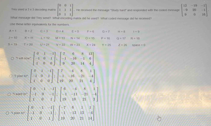 Trey used a 3 x 3 decoding matrix beginbmatrix 0&0&1 1&1&1 0&1&1endbmatrix. He received the message 'Study hard' and responded with the coded message beginbmatrix 12&-19&-1 -9&20&-1 9&0&16endbmatrix. 
What message did Trey send? What encoding matrix did he used? What coded message did he received? 
Use these lefter equivalents for the numbers.
A=1 B=2 C=3 D=4 E=5 F=6 G=7 H=8 I=9
J=10 K=11 L=12 M=13 N=14 O=15 P=16 Q=17 R=18
S=19 T=20 U=21 V=22 W=23 X=24 Y=25 Z=26 space =0
"I will now"; beginbmatrix 0&1&-1 -1&0&1 1&0&0endbmatrix; beginbmatrix 7&6&8&13 -1&-16&-1&6 9&20&14&4endbmatrix
"I plan to"; beginbmatrix 0&1&-1 -1&0&1 1&0&0endbmatrix; beginbmatrix 7&-4&8&1 -1&-16&-21&-4 19&20&21&4endbmatrix
"I want to", beginbmatrix 0&-1&-1 -1&0&-1 1&0&1endbmatrix; beginbmatrix 6&-4&8&1 -1&-11&-21&-4 19&18&21&3endbmatrix
"I plan to"; beginbmatrix 0&-1&-1 -1&0&-1 1&0&1endbmatrix ;beginbmatrix -7&6&1&1 -1&-13&13&-4 19&20&21&14endbmatrix