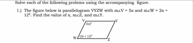 Solve each of the following prolems using the accompanying figure.
1.) The figure below is parallelogram VYZW with m∠ V=5x and m∠ W=2x+
12°. Find the value of x, m∠ Z , and m∠ Y.