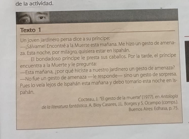 de la actividad. 
Texto 1 
Un joven jardinero persa dice a su príncipe: 
—¡Sálvame! Encontré a la Muerte esta mañana. Me hizo un gesto de amena- 
za. Esta noche, por milagro, quisiera estar en Ispahán. 
El bondadoso príncipe le presta sus caballos. Por la tarde, el príncipe 
encuentra a la Muerte y le pregunta: 
—Esta mañana, ¿por qué hiciste a nuestro jardinero un gesto de amenaza? 
—No fue un gesto de amenaza —le responde— sino un gesto de sorpresa. 
Pues lo veía lejos de Ispahán esta mañana y debo tomarlo esta noche en Is- 
pahán. 
Cocteau, J. 'El gesto de la muerte'' (1977). en Antología 
de la literatura fantástica. A. Bioy Casares, J.L. Borges y S. Ocampo (comps.). 
Buenos Aires: Edhasa, p. 75.