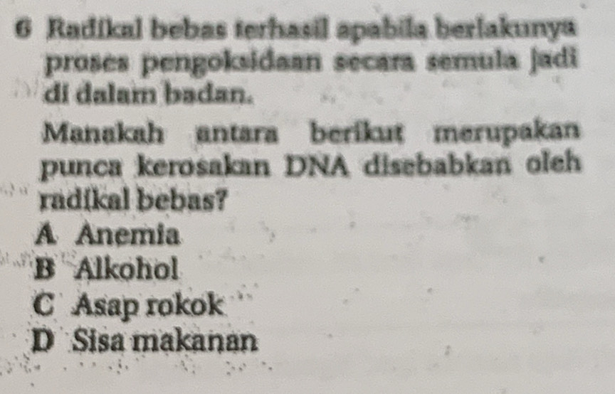 Radikal bebas terhasil apabila berlakunya
proses pengoksidaan secara semula jadi
di dalam badan.
Manakah antara berikut merupakan
punca kerosakan DNA disebabkan oleh
radíkal bebas?
A Anemia
B Alkohol
C Asap rokok
D Sisa makanan