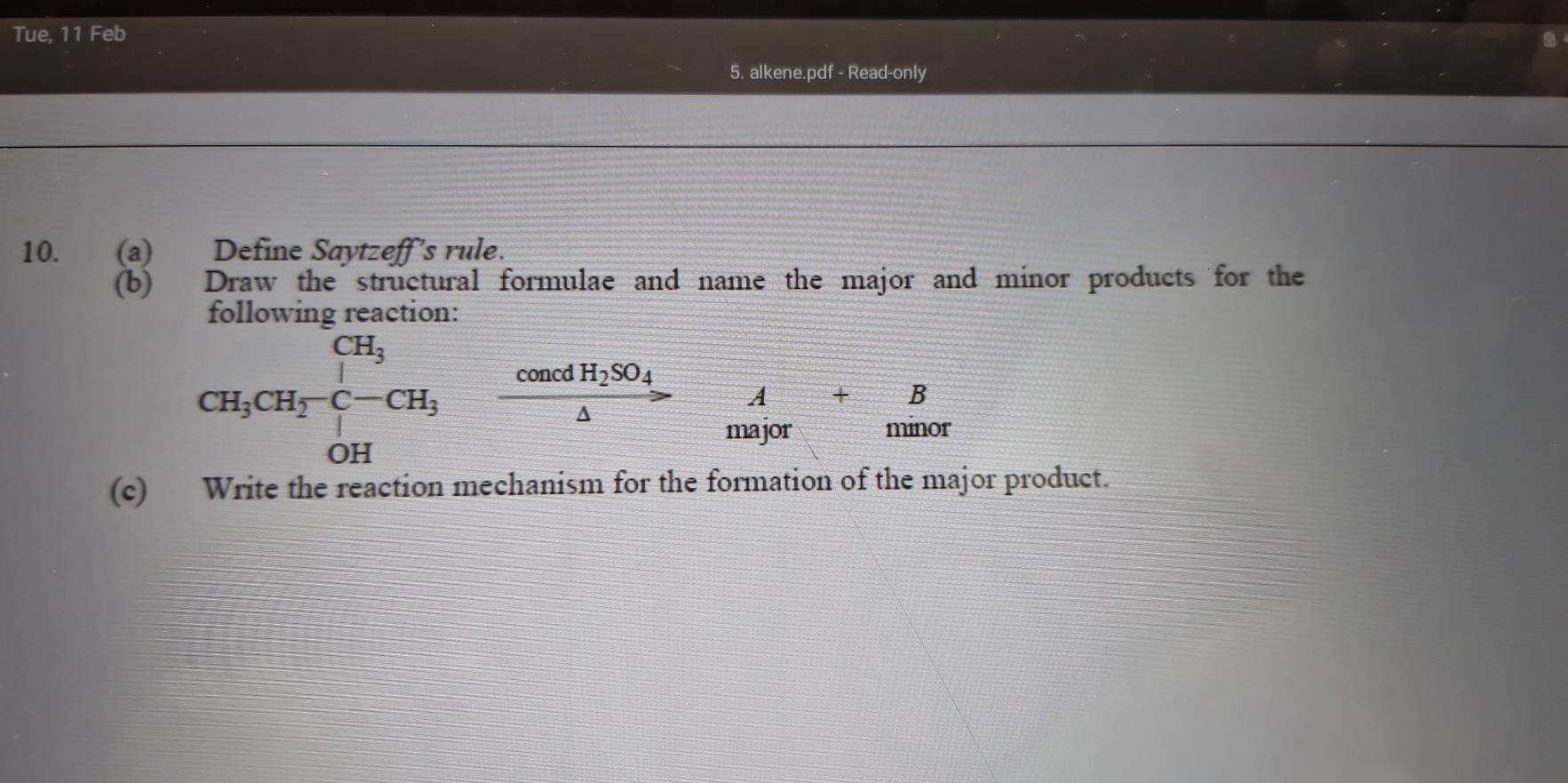 Tue, 11 Feb 
5. alkene.pdf - Read-only 
10. (a) Define Saytzeff’s rule. 
(b) Draw the structural formulae and name the major and minor products for the 
following reaction: 
CH_3CH_2-CH_3-xrightarrow cos ealpha ncdH_2SO_4 
major minor 
(c) Write the reaction mechanism for the formation of the major product.