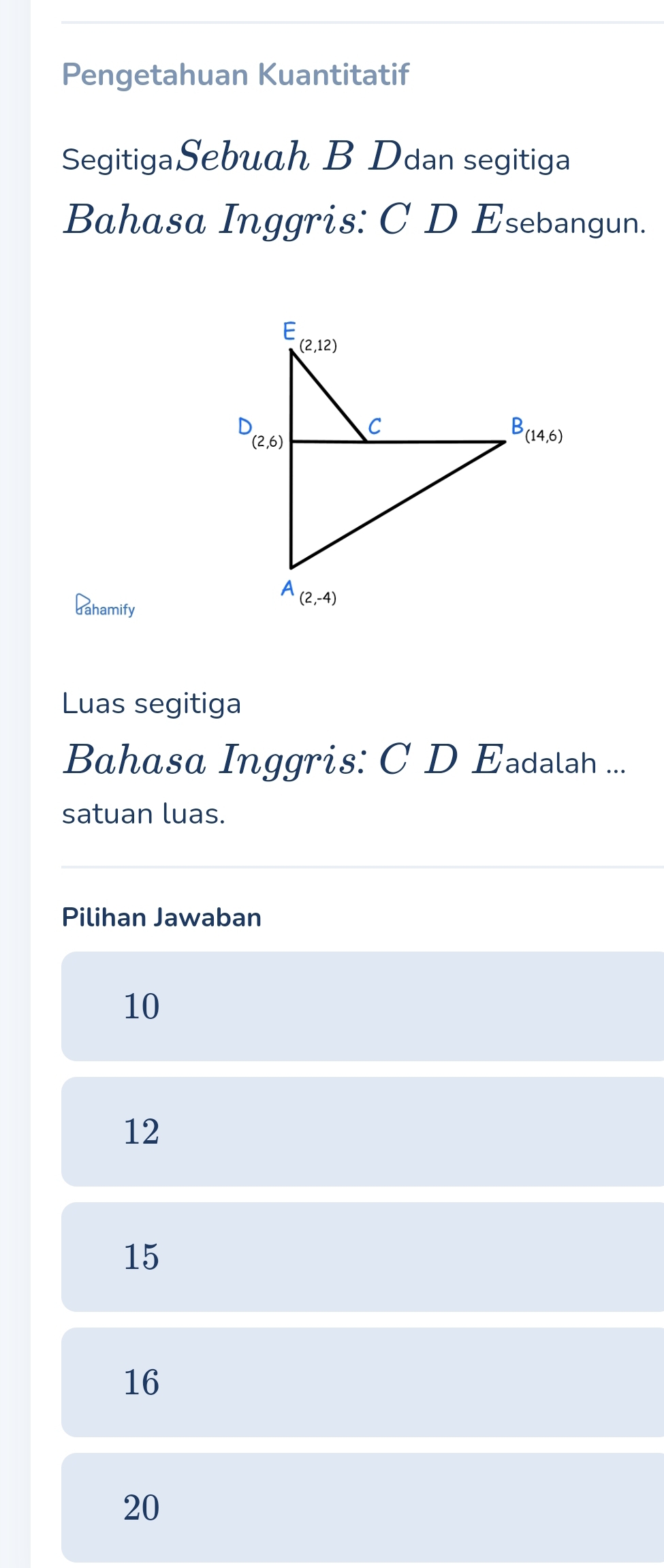 Pengetahuan Kuantitatif
SegitigaSebuah B Ddan segitiga
Bahasa Inggris: C D Esebangun.
dahamify
Luas segitiga
Bahasa Inggris: C D Eadalah ...
satuan luas.
Pilihan Jawaban
10
12
15
16
20