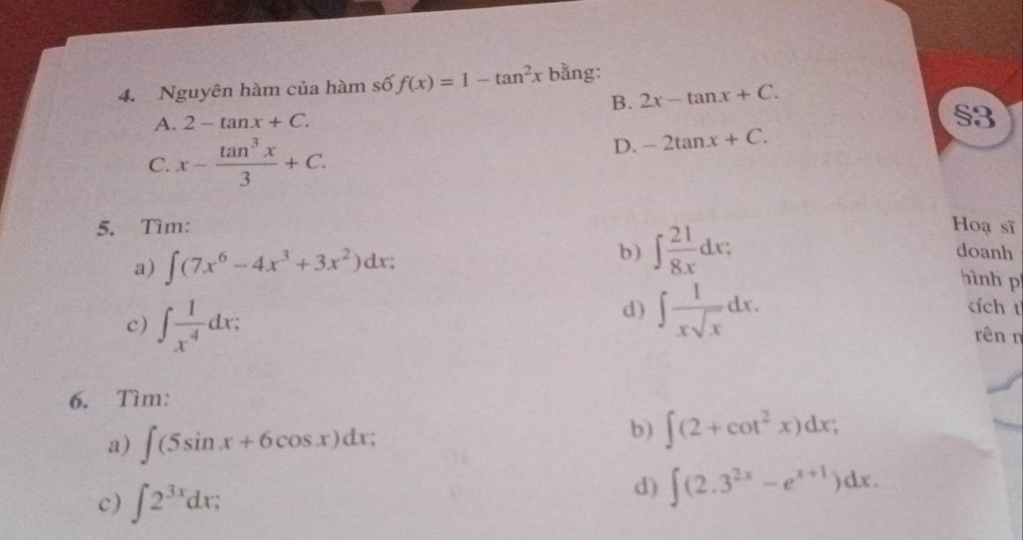 Nguyên hàm của hàm số f(x)=1-tan^2x bằng:
B. 2x-tan x+C.
A. 2-tan x+C. 
s3
C. x- tan^3x/3 +C.
D. -2tan x+C. 
5. Tìm: Hoạ sĩ
a) ∈t (7x^6-4x^3+3x^2)dx;
b) ∈t  21/8x dx : doanh
hình p
d) ∈t  1/xsqrt(x) dx. ích t
c) ∈t  1/x^4 dx; rên n
6. Tìm:
a) ∈t (5sin x+6cos x)dx
b) ∈t (2+cot^2x)dx; 
c) ∈t 2^(3x)dx
d) ∈t (2.3^(2x)-e^(x+1))dx.