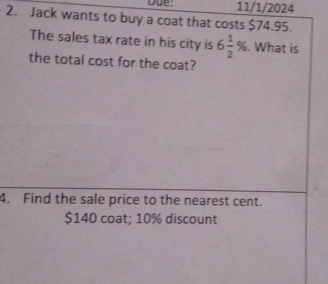 Due: 11/1/2024 
2. Jack wants to buy a coat that costs $74.95. 
The sales tax rate in his city is 6 1/2 %. What is 
the total cost for the coat? 
4. Find the sale price to the nearest cent.
$140 coat; 10% discount