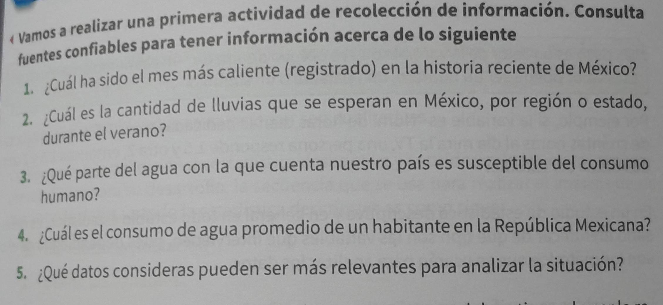 « Vamos a realizar una primera actividad de recolección de información. Consulta 
fuentes confiables para tener información acerca de lo siguiente 
1. ¿Cuál ha sido el mes más caliente (registrado) en la historia reciente de México? 
2. ¿Cuál es la cantidad de lluvias que se esperan en México, por región o estado, 
durante el verano? 
3. ¿Qué parte del agua con la que cuenta nuestro país es susceptible del consumo 
humano? 
4. ¿Cuál es el consumo de agua promedio de un habitante en la República Mexicana? 
5. ¿Qué datos consideras pueden ser más relevantes para analizar la situación?