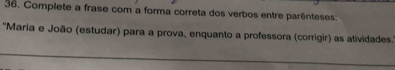 Complete a frase com a forma correta dos verbos entre parênteses: 
“Maria e João (estudar) para a prova, enquanto a professora (corrigir) as atividades.